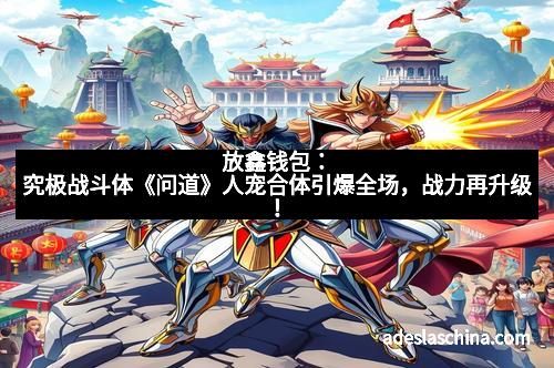 放鑫钱包：究极战斗体《问道》人宠合体引爆全场，战力再升级！